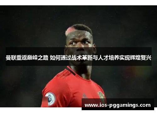 曼联重返巅峰之路 如何通过战术革新与人才培养实现辉煌复兴
