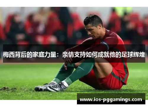 梅西背后的家庭力量：亲情支持如何成就他的足球辉煌