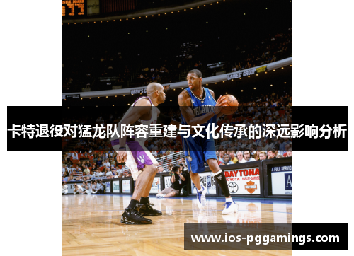 卡特退役对猛龙队阵容重建与文化传承的深远影响分析