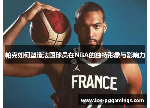 帕克如何塑造法国球员在NBA的独特形象与影响力