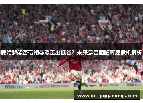 滕哈赫能否带领曼联走出低谷？未来是否面临解雇危机解析