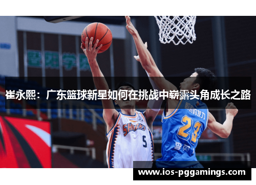 崔永熙：广东篮球新星如何在挑战中崭露头角成长之路