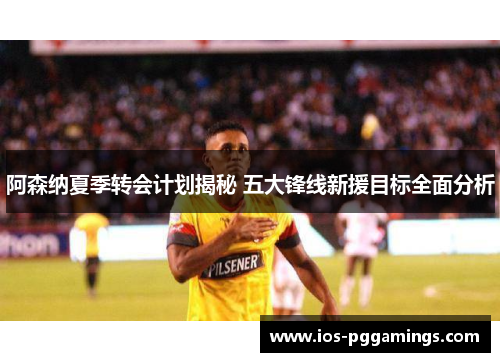 阿森纳夏季转会计划揭秘 五大锋线新援目标全面分析