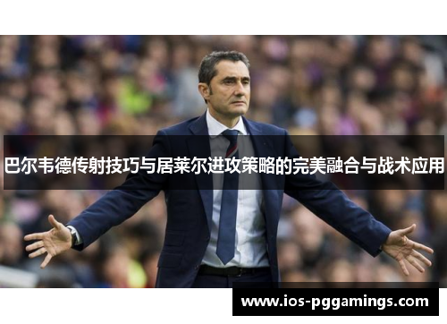 巴尔韦德传射技巧与居莱尔进攻策略的完美融合与战术应用