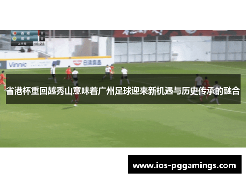 省港杯重回越秀山意味着广州足球迎来新机遇与历史传承的融合
