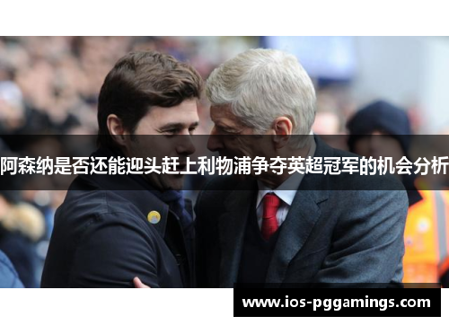 阿森纳是否还能迎头赶上利物浦争夺英超冠军的机会分析