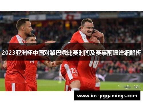 2023亚洲杯中国对黎巴嫩比赛时间及赛事前瞻详细解析
