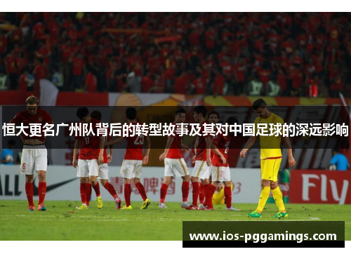 恒大更名广州队背后的转型故事及其对中国足球的深远影响