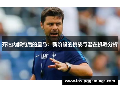 齐达内解约后的皇马：新阶段的挑战与潜在机遇分析
