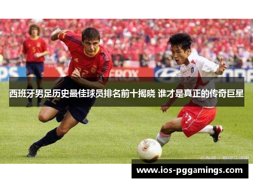 西班牙男足历史最佳球员排名前十揭晓 谁才是真正的传奇巨星