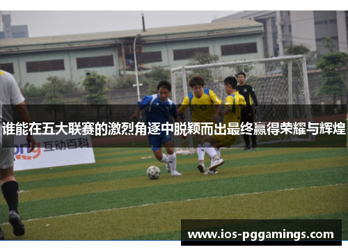 谁能在五大联赛的激烈角逐中脱颖而出最终赢得荣耀与辉煌 谁能在五大联赛的激烈角逐中脱颖而出最终赢得荣耀与辉煌