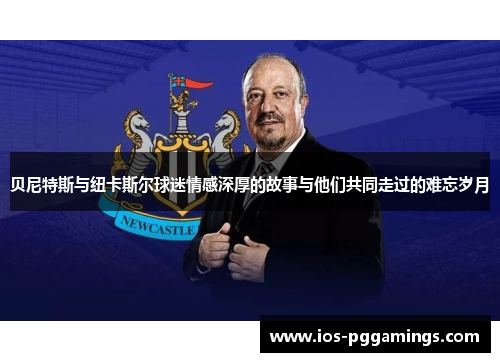 贝尼特斯与纽卡斯尔球迷情感深厚的故事与他们共同走过的难忘岁月