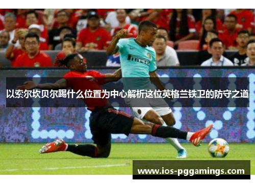 以索尔坎贝尔踢什么位置为中心解析这位英格兰铁卫的防守之道
