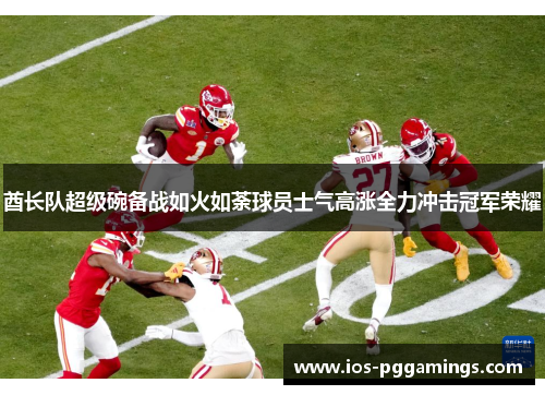 酋长队超级碗备战如火如荼球员士气高涨全力冲击冠军荣耀