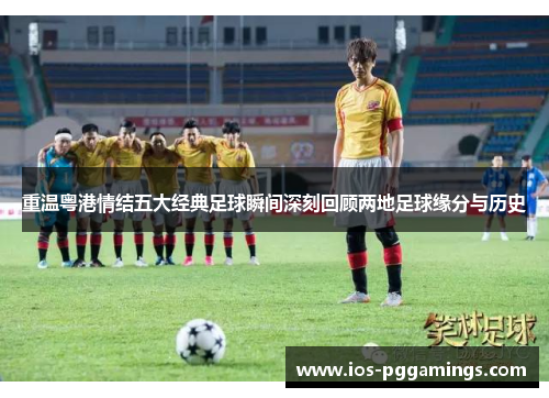 重温粤港情结五大经典足球瞬间深刻回顾两地足球缘分与历史