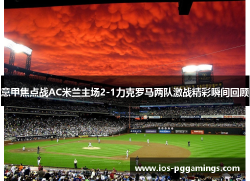 意甲焦点战AC米兰主场2-1力克罗马两队激战精彩瞬间回顾