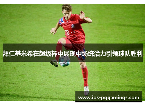 拜仁基米希在超级杯中展现中场统治力引领球队胜利
