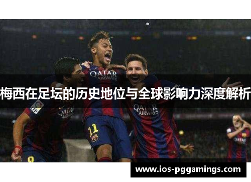 梅西在足坛的历史地位与全球影响力深度解析 梅西在足坛的历史地位与全球影响力深度解析