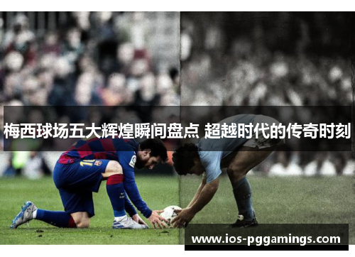 梅西球场五大辉煌瞬间盘点 超越时代的传奇时刻 梅西球场五大辉煌瞬间盘点 超越时代的传奇时刻
