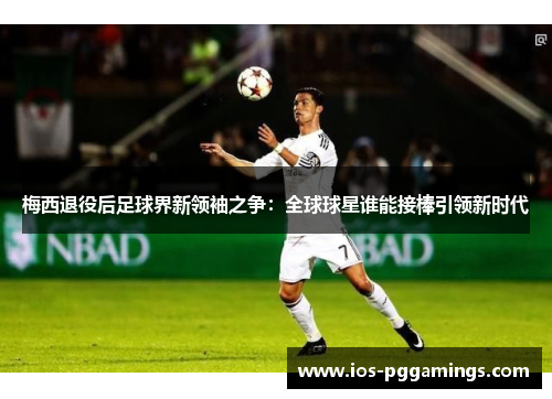 梅西退役后足球界新领袖之争:全球球星谁能接棒引领新时代 梅西退役后足球界新领袖之争:全球球星谁能接棒引领新时代