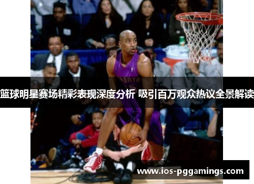 篮球明星赛场精彩表现深度分析 吸引百万观众热议全景解读 篮球明星赛场精彩表现深度分析 吸引百万观众热议全景解读