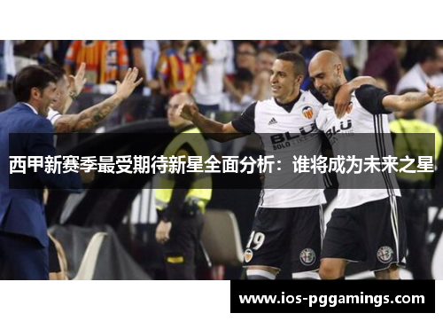 西甲新赛季最受期待新星全面分析:谁将成为未来之星 西甲新赛季最受期待新星全面分析:谁将成为未来之星