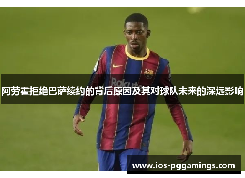 阿劳霍拒绝巴萨续约的背后原因及其对球队未来的深远影响