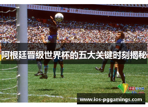 阿根廷晋级世界杯的五大关键时刻揭秘